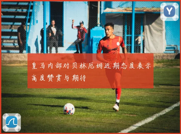 皇马内部对贝林厄姆近期态度表示高度赞赏与期待