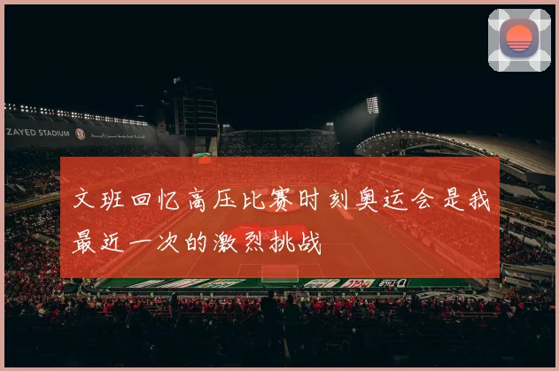 文班回忆高压比赛时刻奥运会是我最近一次的激烈挑战