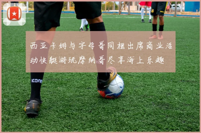 西亚卡姆与字母哥同框出席商业活动快艇游玩摩纳哥尽享海上乐趣