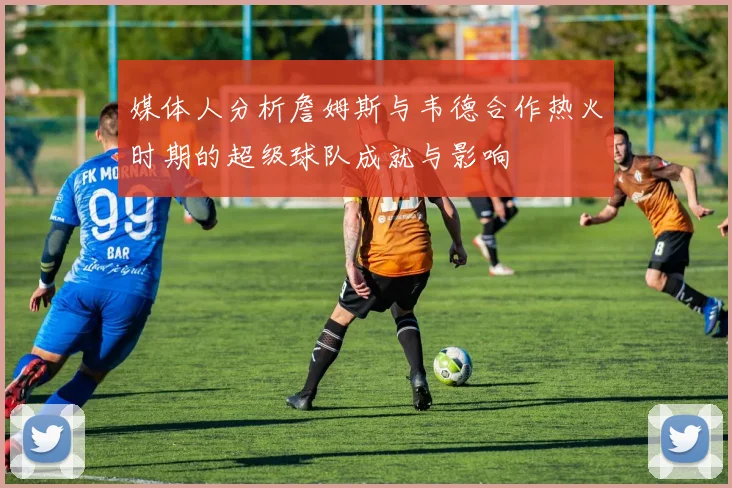 媒体人分析詹姆斯与韦德合作热火时期的超级球队成就与影响