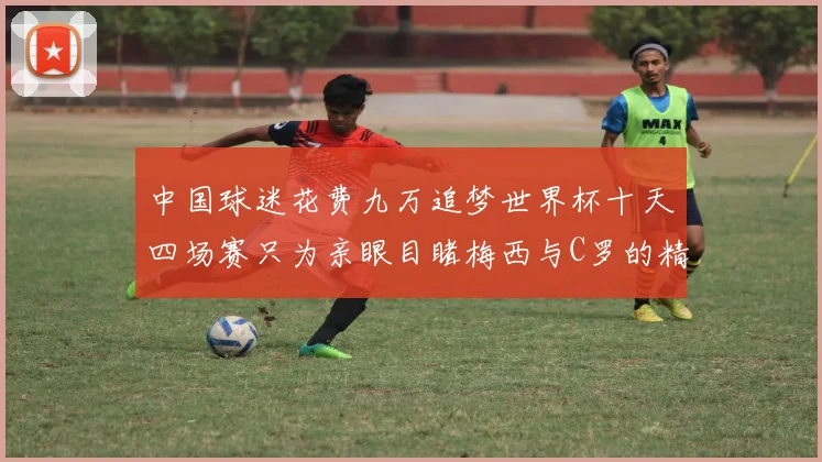 中国球迷花费九万追梦世界杯十天四场赛只为亲眼目睹梅西与C罗的精彩对决