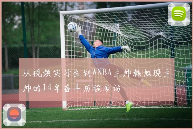 从视频实习生到WNBA主帅韩旭现主帅的14年奋斗历程专访