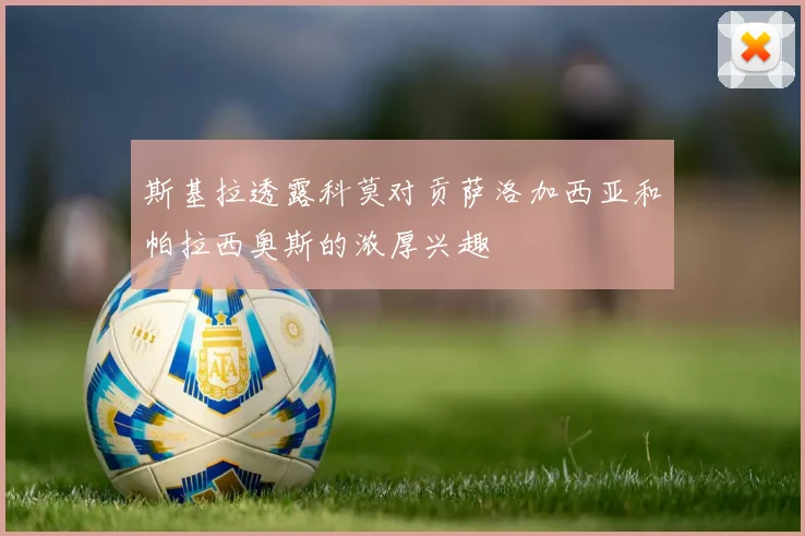 斯基拉透露科莫对贡萨洛加西亚和帕拉西奥斯的浓厚兴趣