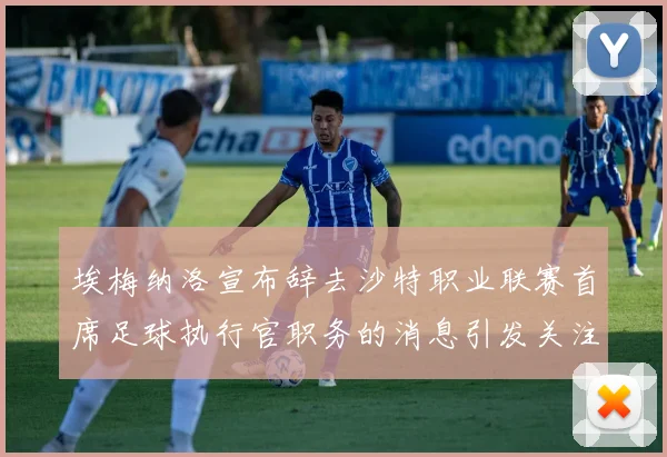 埃梅纳洛宣布辞去沙特职业联赛首席足球执行官职务的消息引发关注