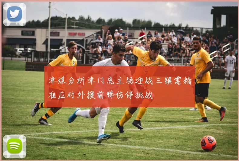 津媒分析津门虎主场迎战三镇需精准应对外援前锋伤停挑战