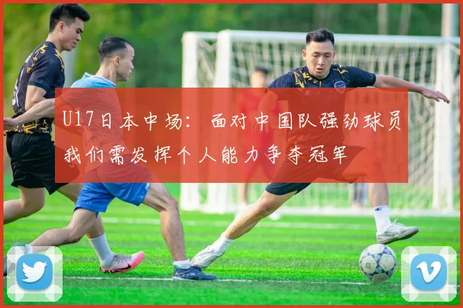 U17日本中场：面对中国队强劲球员我们需发挥个人能力争夺冠军