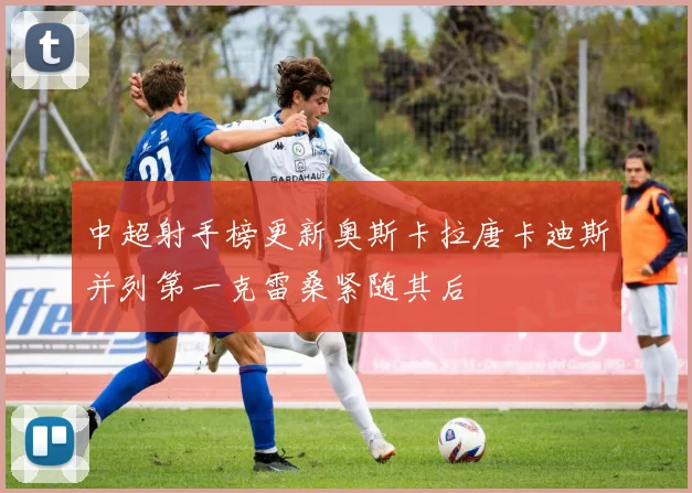 中超射手榜更新奥斯卡拉唐卡迪斯并列第一克雷桑紧随其后