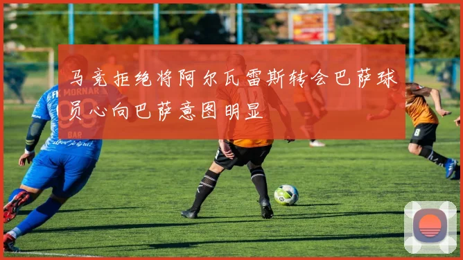 马竞拒绝将阿尔瓦雷斯转会巴萨球员心向巴萨意图明显