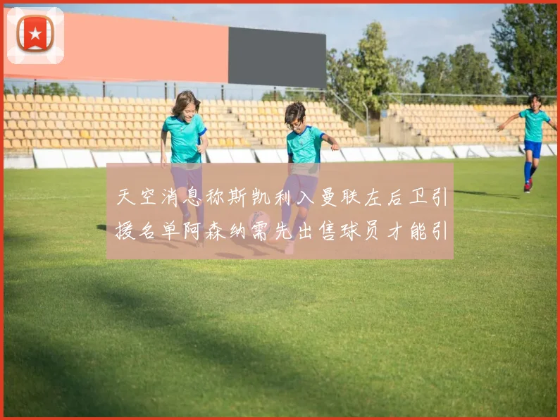 天空消息称斯凯利入曼联左后卫引援名单阿森纳需先出售球员才能引援