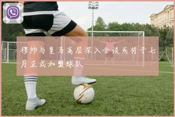 穆帅与皇马高层深入会谈或将于七月正式加盟球队