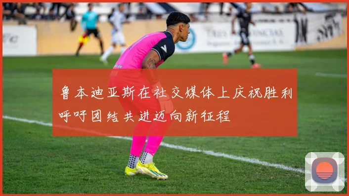 鲁本迪亚斯在社交媒体上庆祝胜利呼吁团结共进迈向新征程