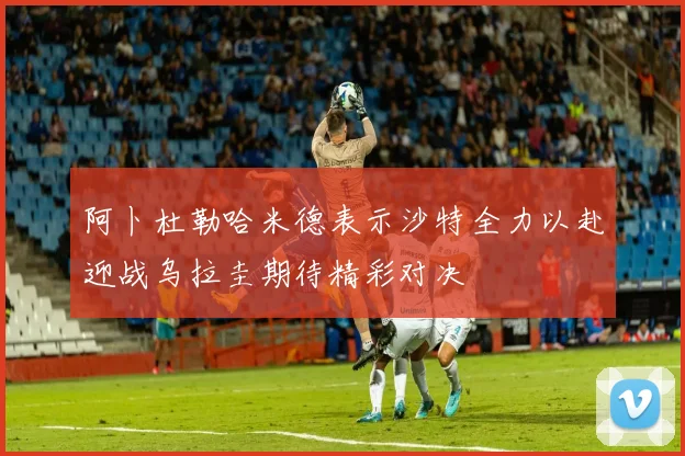 阿卜杜勒哈米德表示沙特全力以赴迎战乌拉圭期待精彩对决