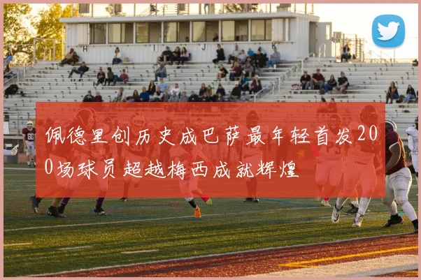 佩德里创历史成巴萨最年轻首发200场球员超越梅西成就辉煌