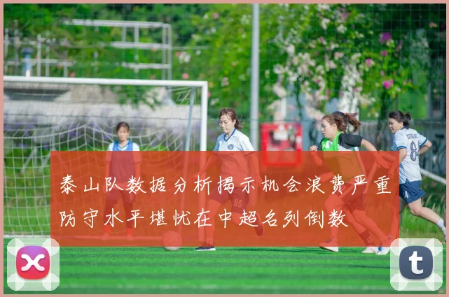 泰山队数据分析揭示机会浪费严重防守水平堪忧在中超名列倒数