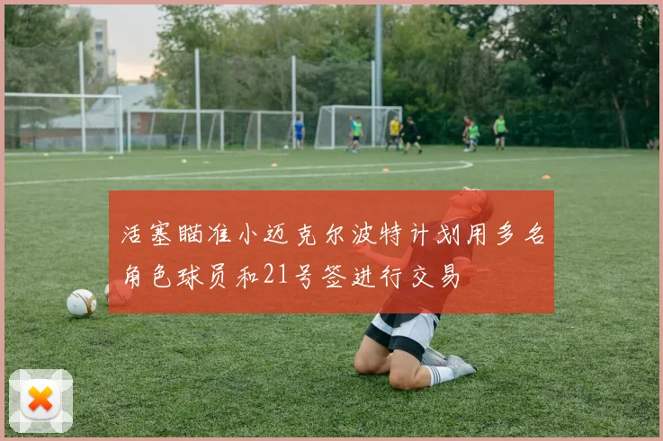 活塞瞄准小迈克尔波特计划用多名角色球员和21号签进行交易