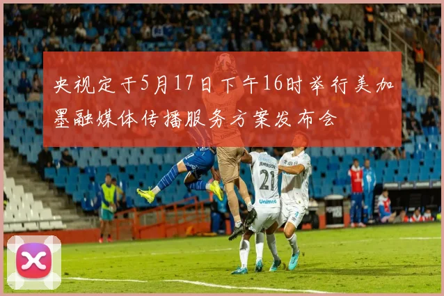央视定于5月17日下午16时举行美加墨融媒体传播服务方案发布会